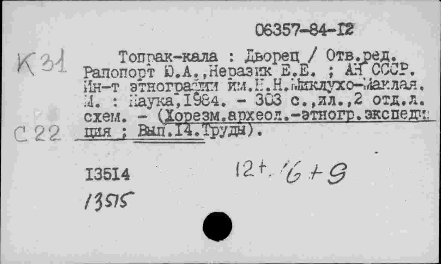 ﻿У\?А
С22
06357-84-12
Топпак-кала : Дворец / Отв.ред. Рапопорт Я.А.»Неоазик Е.Е. ; АН СССР, іін-т этнографии йм.Н.Н.і.їцклухо-^4аклая. X : хіаука‘,1084. - 3G3 с.,ил.,2 отд.л. схем. - (Хорезм.археод.-этпогр.экспеж цая ; Выл. 14/Груды ).
13514	I2f • '(>